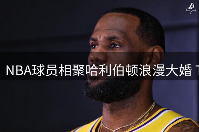 NBA球员相聚哈利伯顿浪漫大婚 TT社交媒体分享温馨瞬间